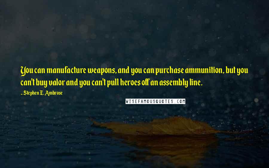 Stephen E. Ambrose Quotes: You can manufacture weapons, and you can purchase ammunition, but you can't buy valor and you can't pull heroes off an assembly line.