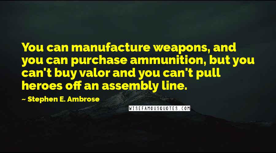 Stephen E. Ambrose Quotes: You can manufacture weapons, and you can purchase ammunition, but you can't buy valor and you can't pull heroes off an assembly line.