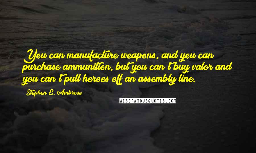 Stephen E. Ambrose Quotes: You can manufacture weapons, and you can purchase ammunition, but you can't buy valor and you can't pull heroes off an assembly line.