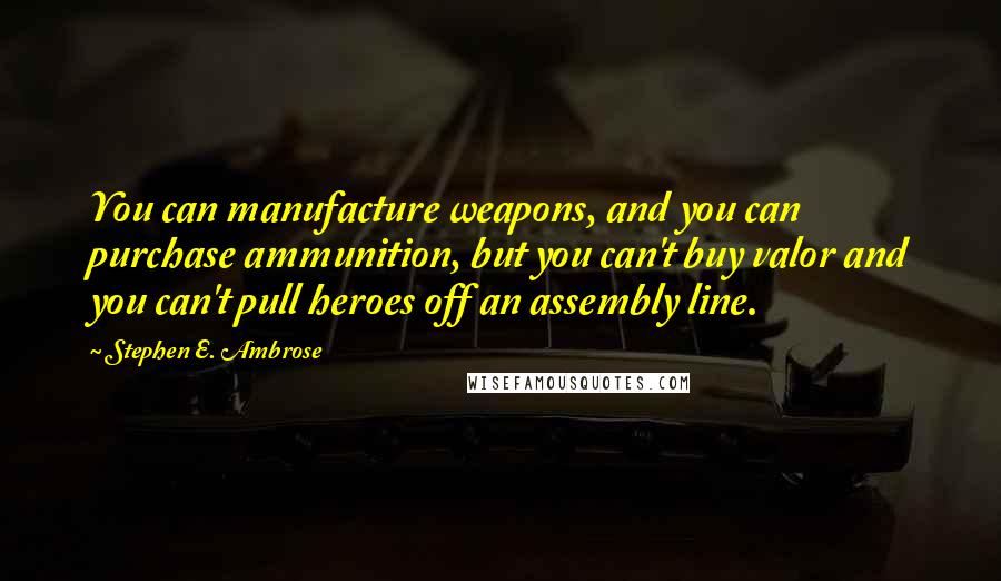 Stephen E. Ambrose Quotes: You can manufacture weapons, and you can purchase ammunition, but you can't buy valor and you can't pull heroes off an assembly line.