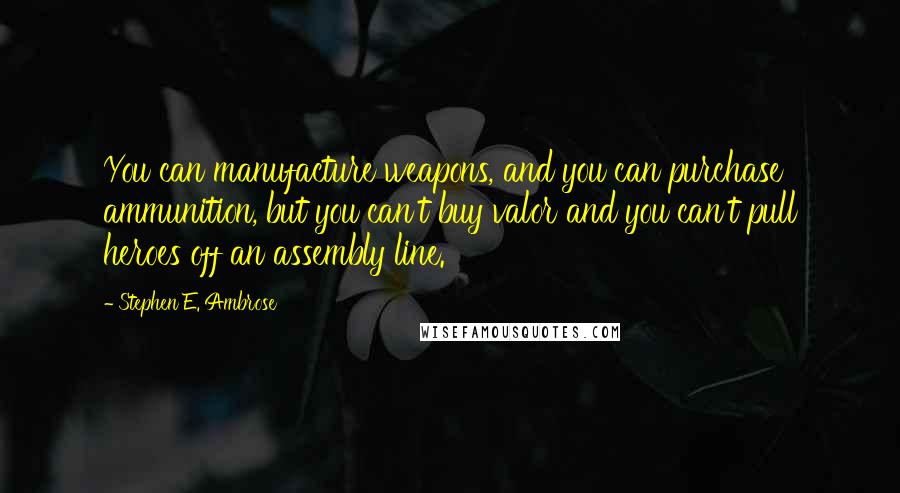 Stephen E. Ambrose Quotes: You can manufacture weapons, and you can purchase ammunition, but you can't buy valor and you can't pull heroes off an assembly line.