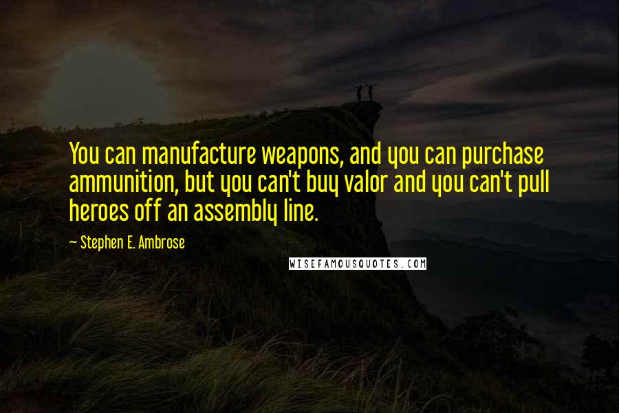 Stephen E. Ambrose Quotes: You can manufacture weapons, and you can purchase ammunition, but you can't buy valor and you can't pull heroes off an assembly line.