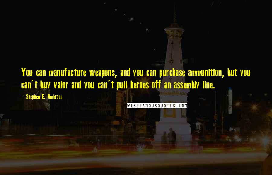 Stephen E. Ambrose Quotes: You can manufacture weapons, and you can purchase ammunition, but you can't buy valor and you can't pull heroes off an assembly line.