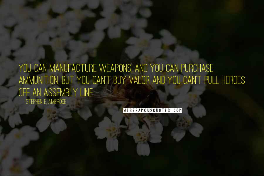 Stephen E. Ambrose Quotes: You can manufacture weapons, and you can purchase ammunition, but you can't buy valor and you can't pull heroes off an assembly line.