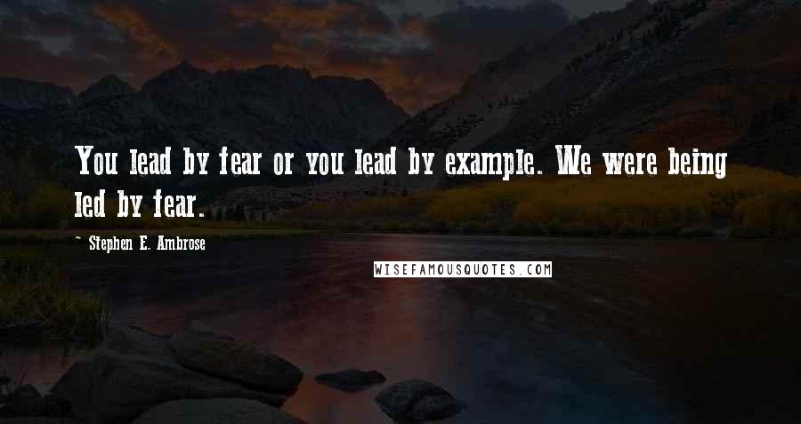 Stephen E. Ambrose Quotes: You lead by fear or you lead by example. We were being led by fear.