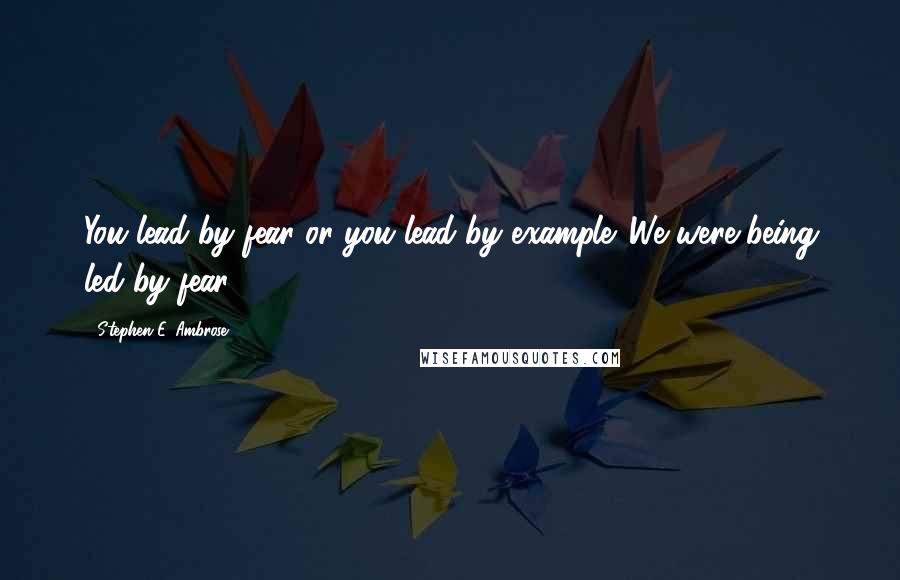Stephen E. Ambrose Quotes: You lead by fear or you lead by example. We were being led by fear.