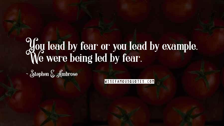 Stephen E. Ambrose Quotes: You lead by fear or you lead by example. We were being led by fear.