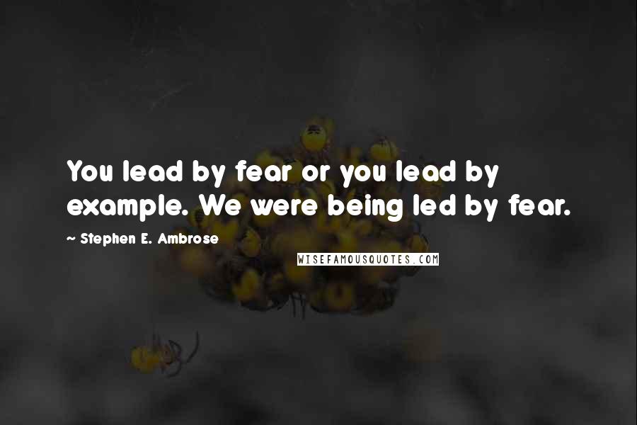 Stephen E. Ambrose Quotes: You lead by fear or you lead by example. We were being led by fear.
