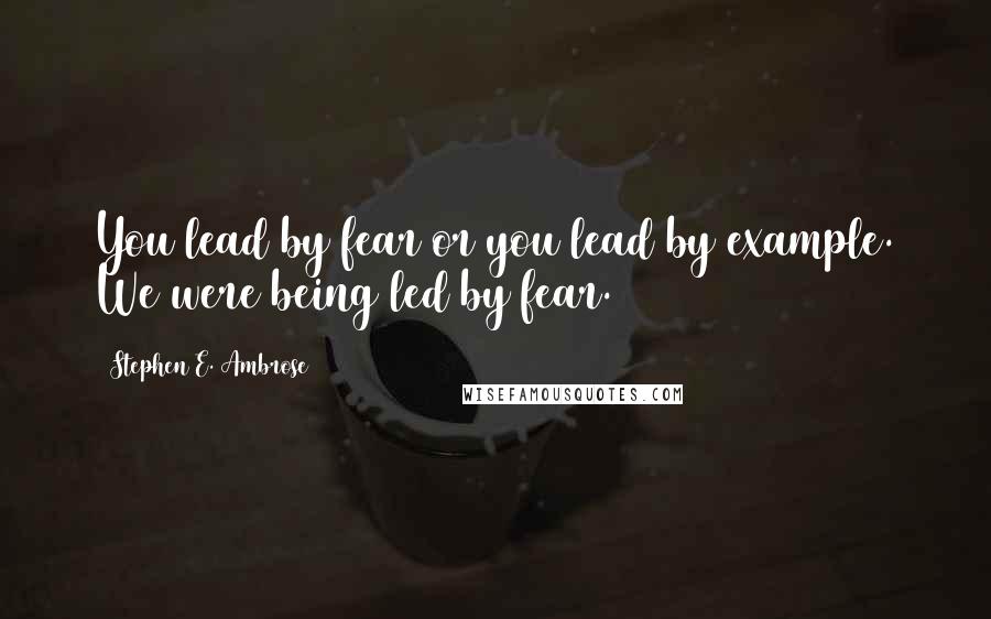 Stephen E. Ambrose Quotes: You lead by fear or you lead by example. We were being led by fear.