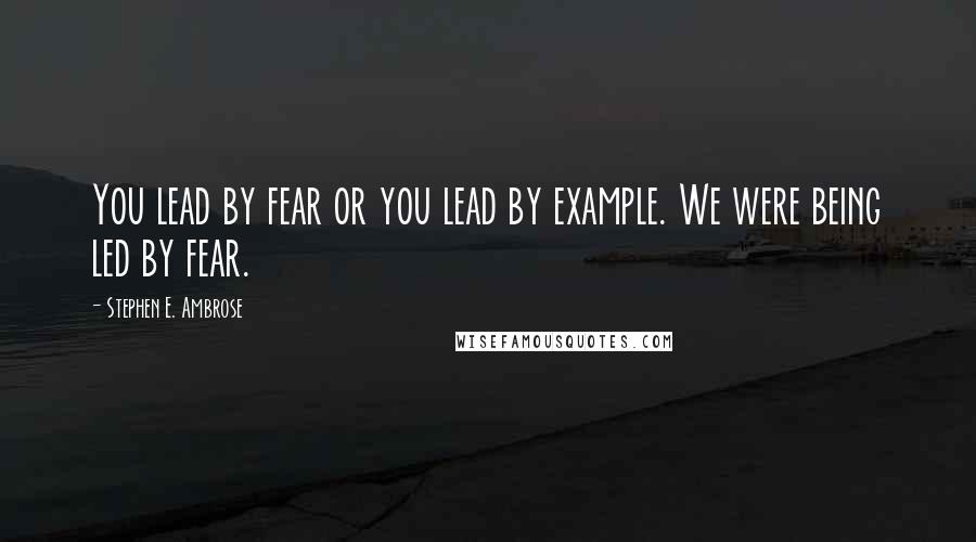 Stephen E. Ambrose Quotes: You lead by fear or you lead by example. We were being led by fear.