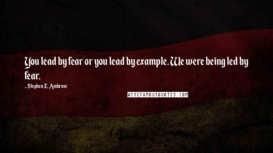 Stephen E. Ambrose Quotes: You lead by fear or you lead by example. We were being led by fear.