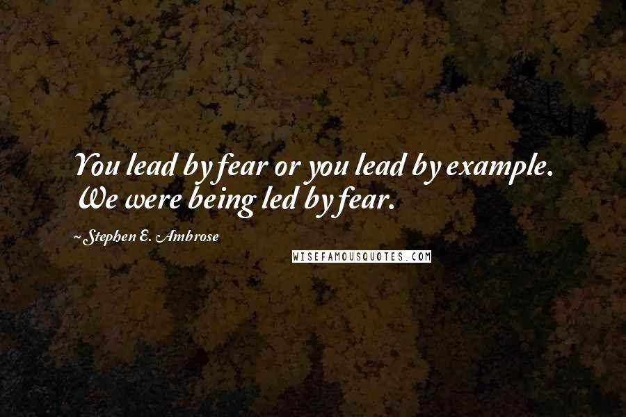 Stephen E. Ambrose Quotes: You lead by fear or you lead by example. We were being led by fear.