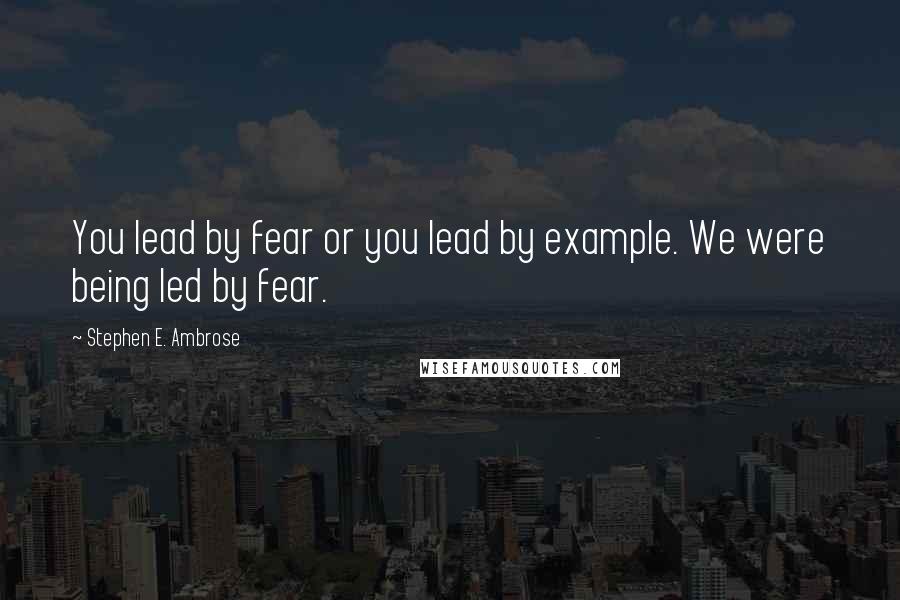 Stephen E. Ambrose Quotes: You lead by fear or you lead by example. We were being led by fear.