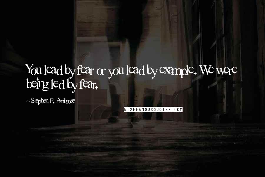 Stephen E. Ambrose Quotes: You lead by fear or you lead by example. We were being led by fear.