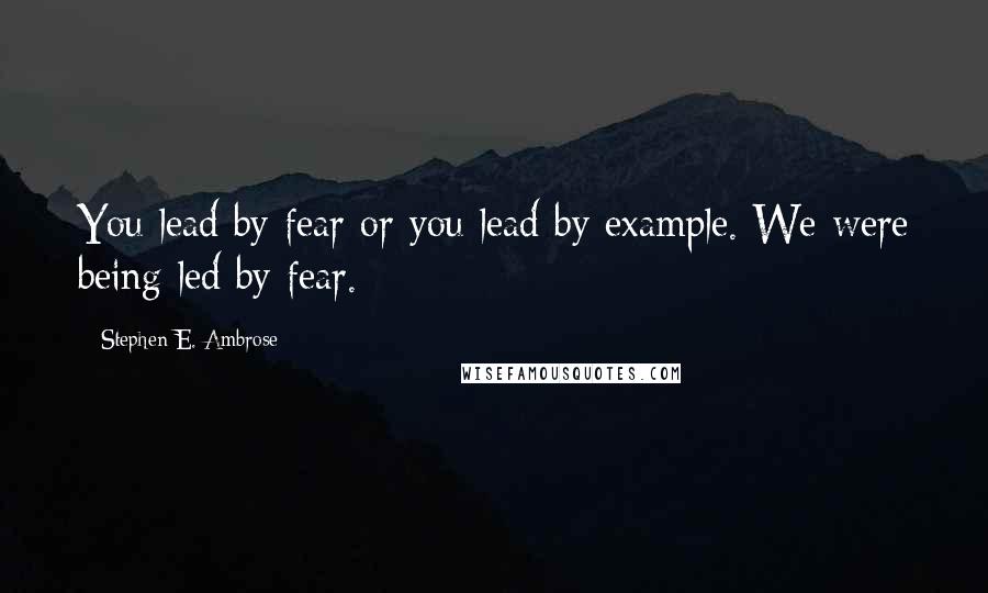Stephen E. Ambrose Quotes: You lead by fear or you lead by example. We were being led by fear.