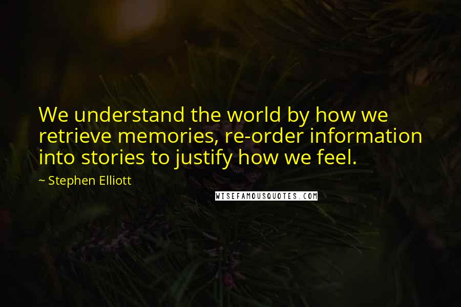 Stephen Elliott Quotes: We understand the world by how we retrieve memories, re-order information into stories to justify how we feel.
