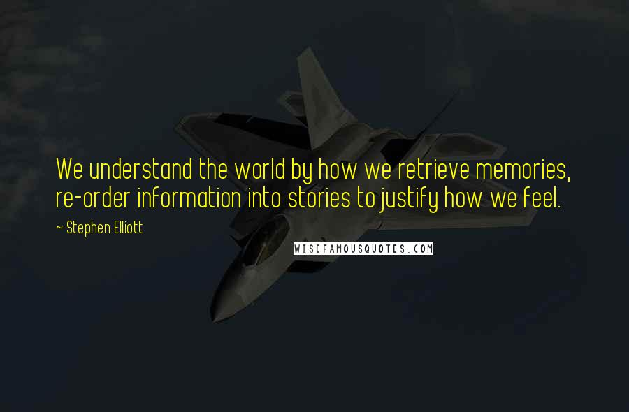 Stephen Elliott Quotes: We understand the world by how we retrieve memories, re-order information into stories to justify how we feel.