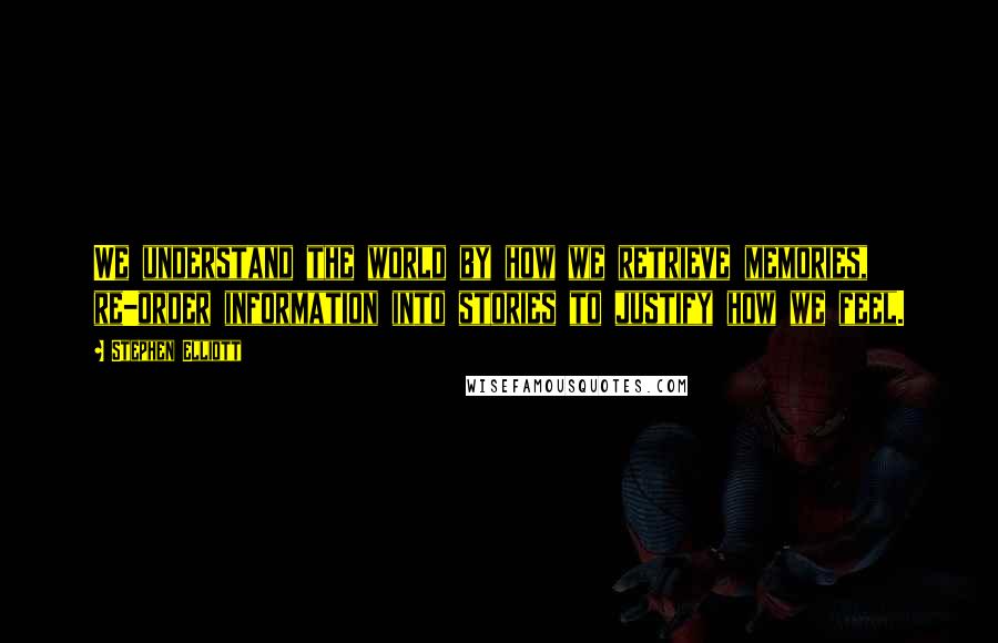 Stephen Elliott Quotes: We understand the world by how we retrieve memories, re-order information into stories to justify how we feel.