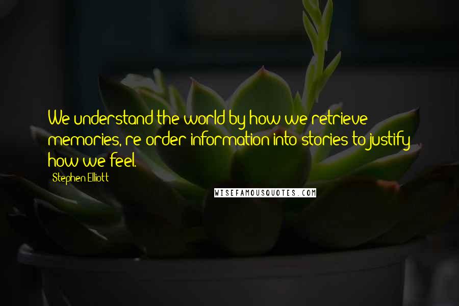 Stephen Elliott Quotes: We understand the world by how we retrieve memories, re-order information into stories to justify how we feel.