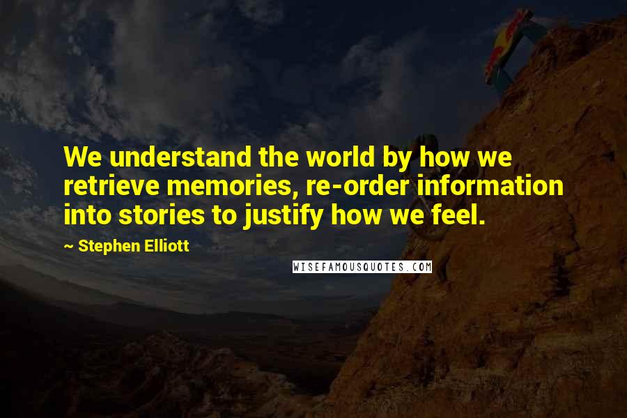 Stephen Elliott Quotes: We understand the world by how we retrieve memories, re-order information into stories to justify how we feel.