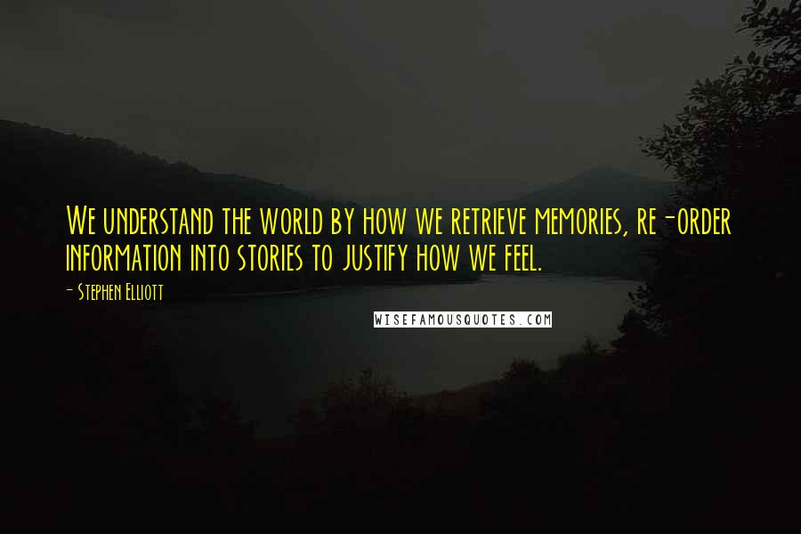 Stephen Elliott Quotes: We understand the world by how we retrieve memories, re-order information into stories to justify how we feel.