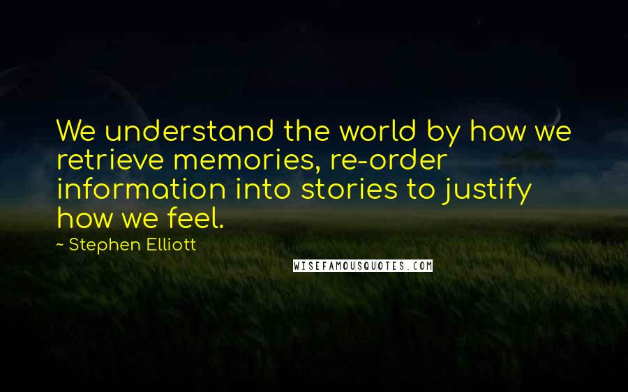 Stephen Elliott Quotes: We understand the world by how we retrieve memories, re-order information into stories to justify how we feel.