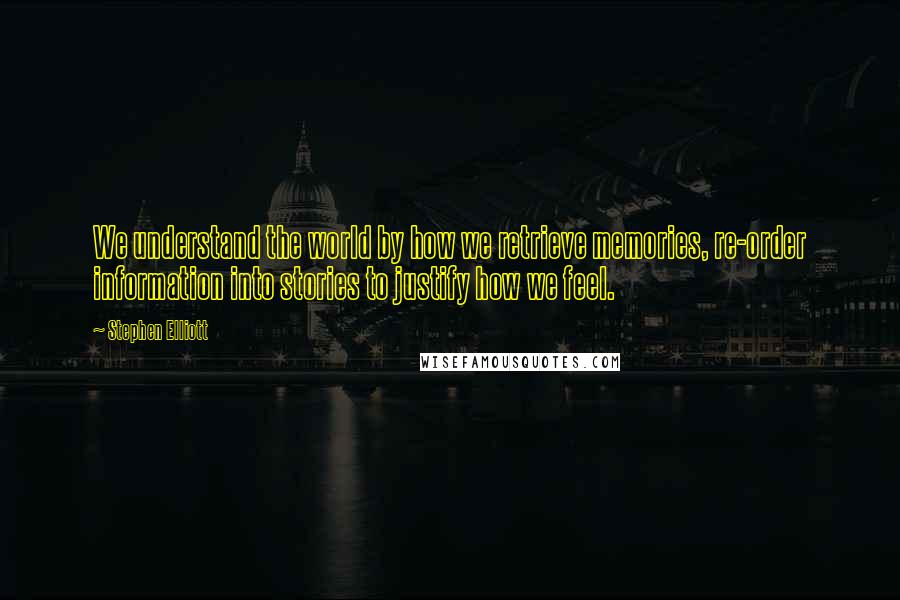 Stephen Elliott Quotes: We understand the world by how we retrieve memories, re-order information into stories to justify how we feel.