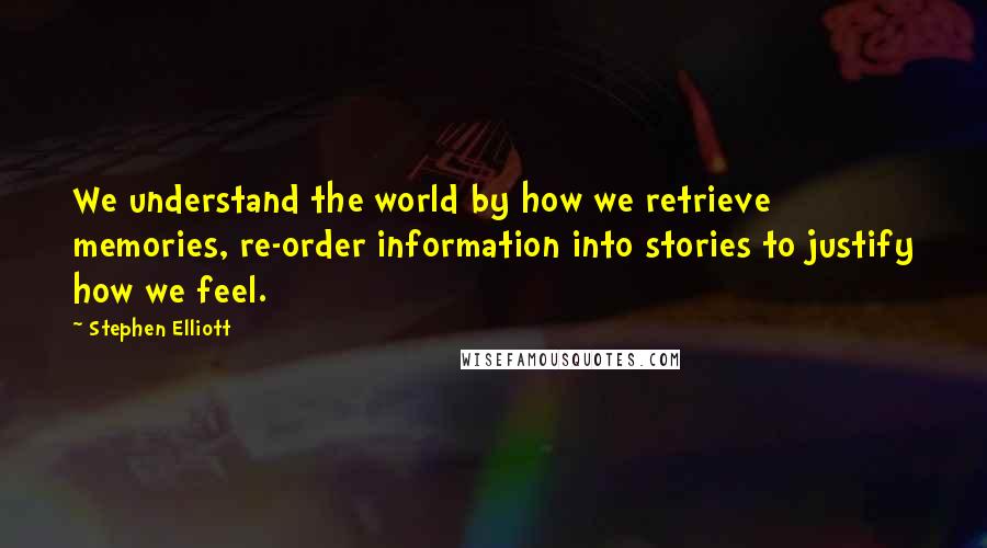 Stephen Elliott Quotes: We understand the world by how we retrieve memories, re-order information into stories to justify how we feel.