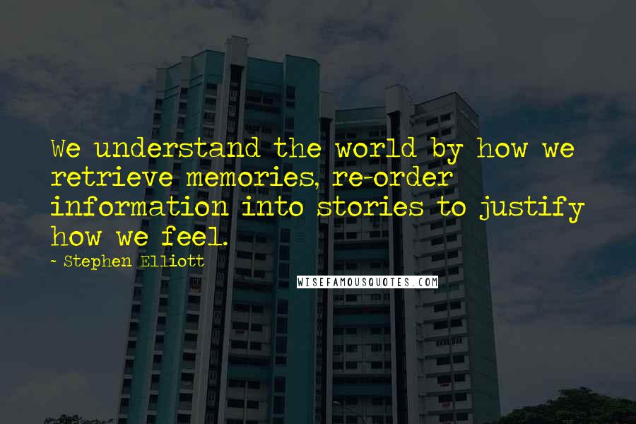 Stephen Elliott Quotes: We understand the world by how we retrieve memories, re-order information into stories to justify how we feel.