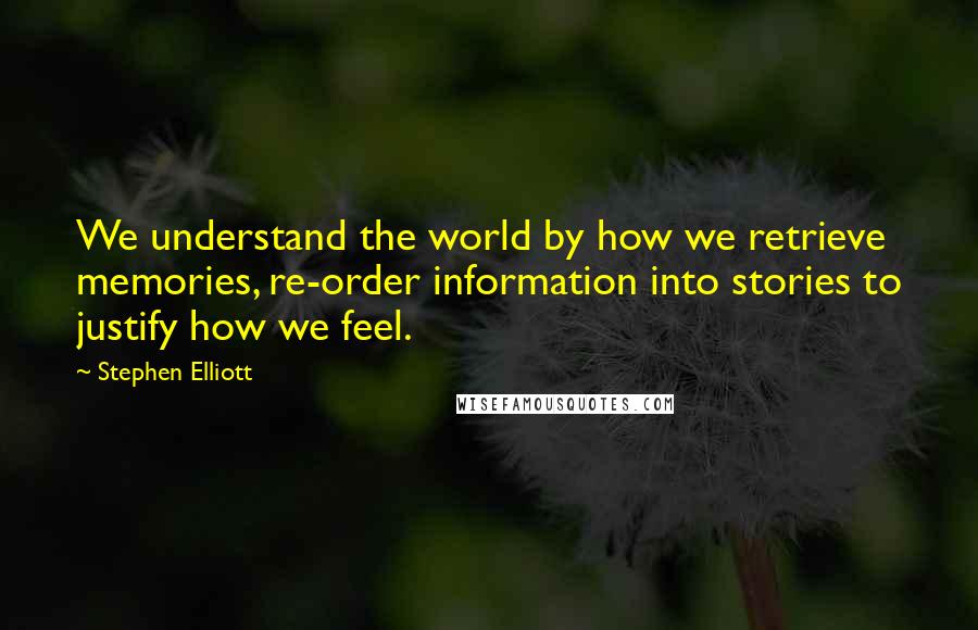 Stephen Elliott Quotes: We understand the world by how we retrieve memories, re-order information into stories to justify how we feel.