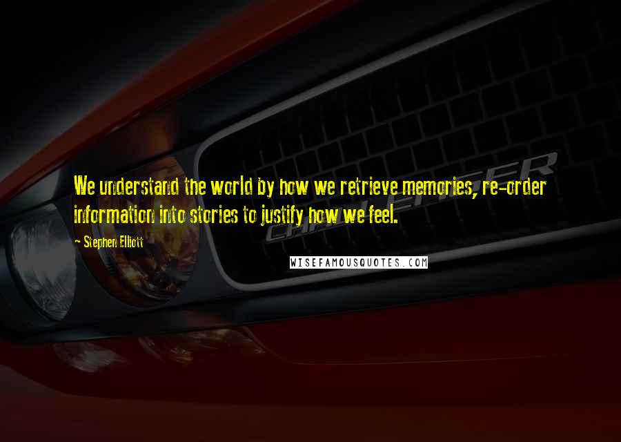 Stephen Elliott Quotes: We understand the world by how we retrieve memories, re-order information into stories to justify how we feel.