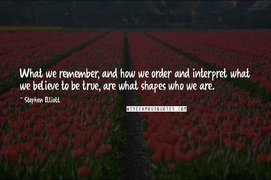 Stephen Elliott Quotes: What we remember, and how we order and interpret what we believe to be true, are what shapes who we are.