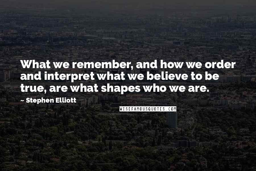 Stephen Elliott Quotes: What we remember, and how we order and interpret what we believe to be true, are what shapes who we are.
