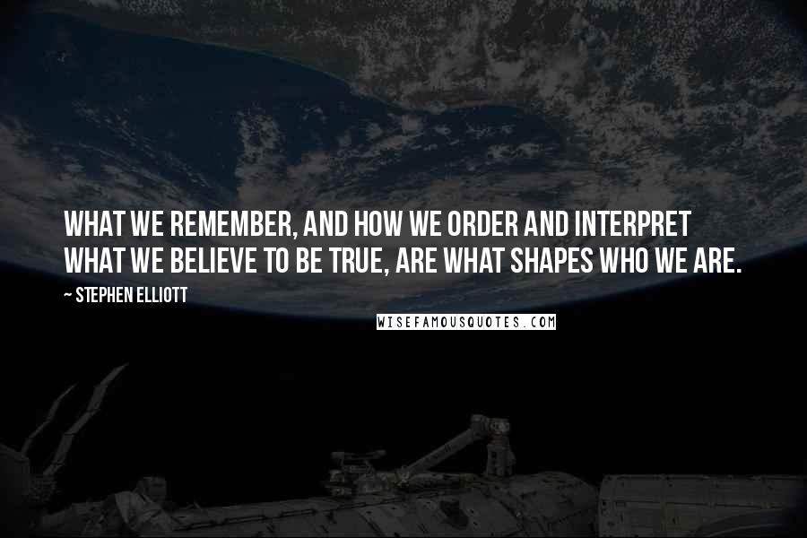 Stephen Elliott Quotes: What we remember, and how we order and interpret what we believe to be true, are what shapes who we are.