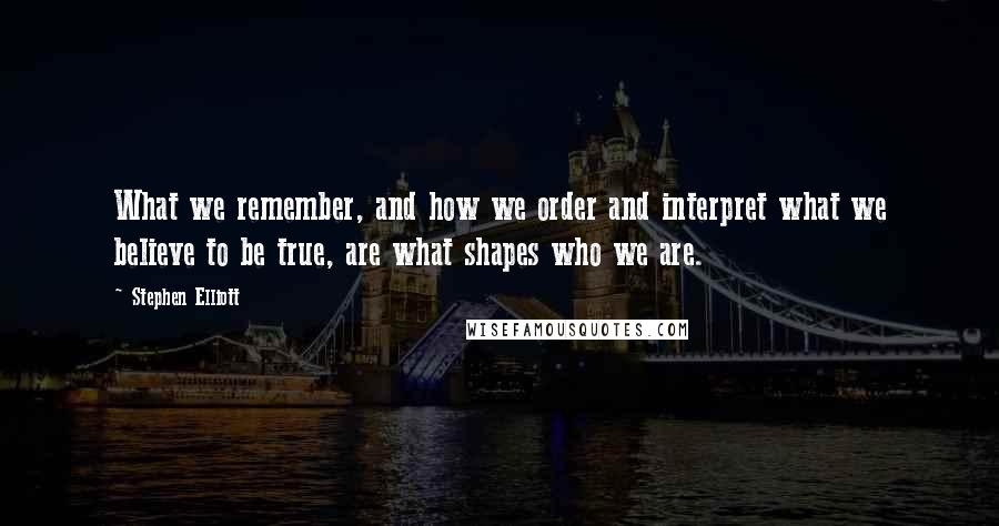 Stephen Elliott Quotes: What we remember, and how we order and interpret what we believe to be true, are what shapes who we are.