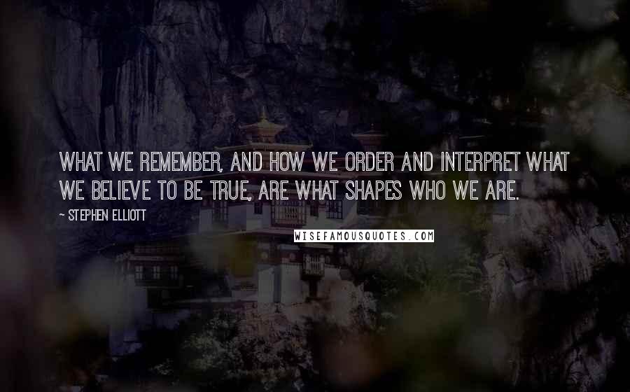 Stephen Elliott Quotes: What we remember, and how we order and interpret what we believe to be true, are what shapes who we are.