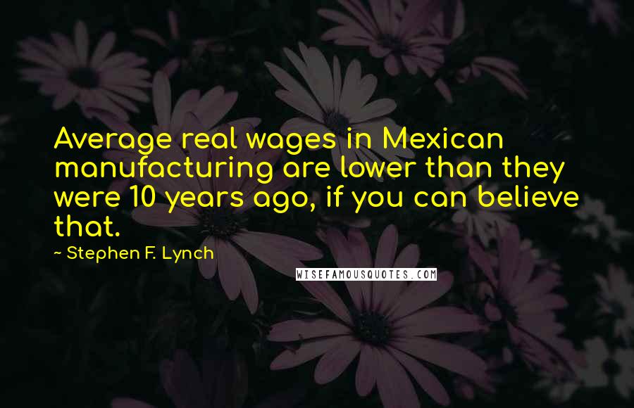 Stephen F. Lynch Quotes: Average real wages in Mexican manufacturing are lower than they were 10 years ago, if you can believe that.