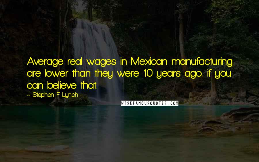 Stephen F. Lynch Quotes: Average real wages in Mexican manufacturing are lower than they were 10 years ago, if you can believe that.