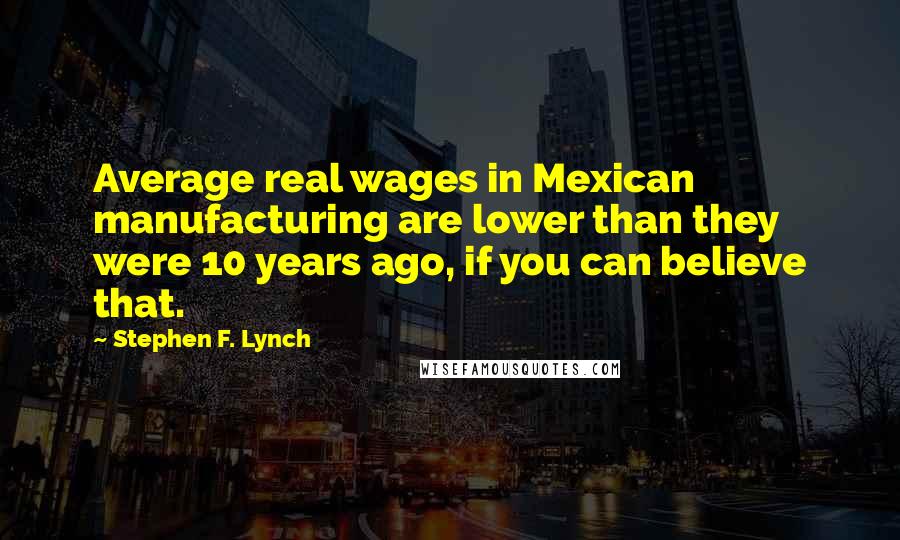 Stephen F. Lynch Quotes: Average real wages in Mexican manufacturing are lower than they were 10 years ago, if you can believe that.