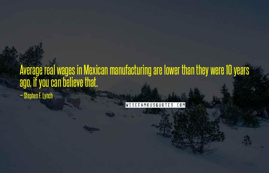 Stephen F. Lynch Quotes: Average real wages in Mexican manufacturing are lower than they were 10 years ago, if you can believe that.