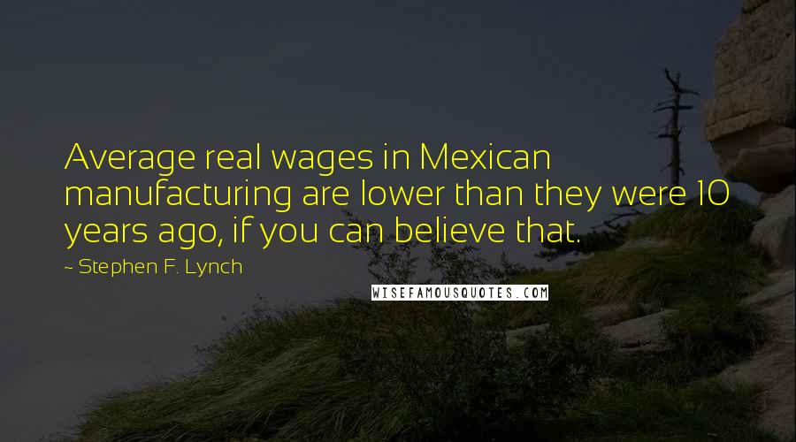 Stephen F. Lynch Quotes: Average real wages in Mexican manufacturing are lower than they were 10 years ago, if you can believe that.