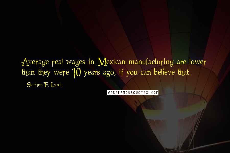 Stephen F. Lynch Quotes: Average real wages in Mexican manufacturing are lower than they were 10 years ago, if you can believe that.