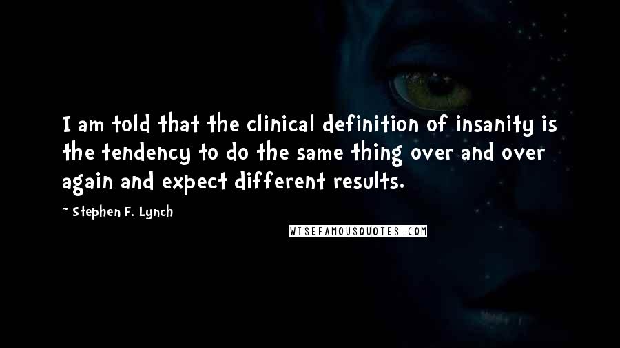 Stephen F. Lynch Quotes: I am told that the clinical definition of insanity is the tendency to do the same thing over and over again and expect different results.