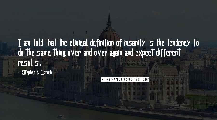 Stephen F. Lynch Quotes: I am told that the clinical definition of insanity is the tendency to do the same thing over and over again and expect different results.