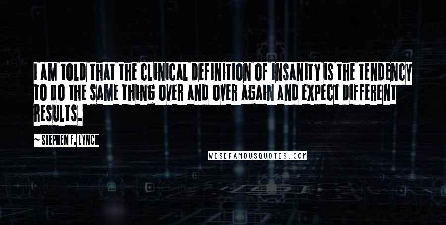 Stephen F. Lynch Quotes: I am told that the clinical definition of insanity is the tendency to do the same thing over and over again and expect different results.