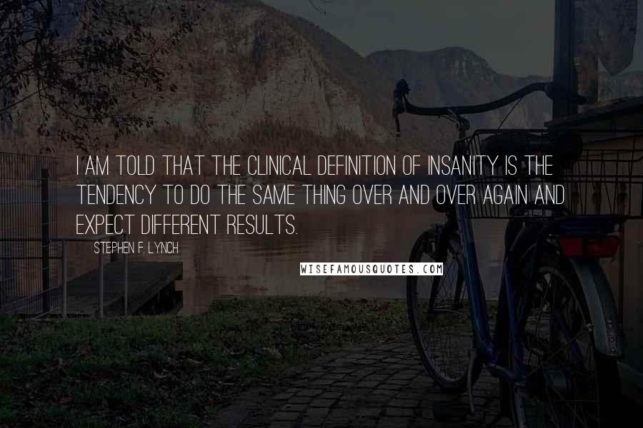 Stephen F. Lynch Quotes: I am told that the clinical definition of insanity is the tendency to do the same thing over and over again and expect different results.