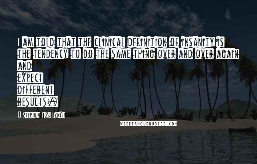 Stephen F. Lynch Quotes: I am told that the clinical definition of insanity is the tendency to do the same thing over and over again and expect different results.