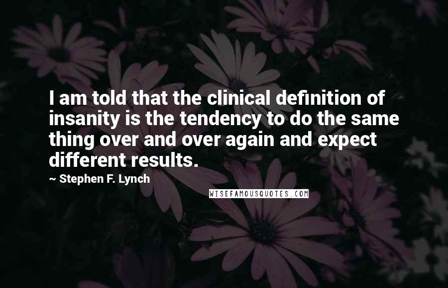 Stephen F. Lynch Quotes: I am told that the clinical definition of insanity is the tendency to do the same thing over and over again and expect different results.