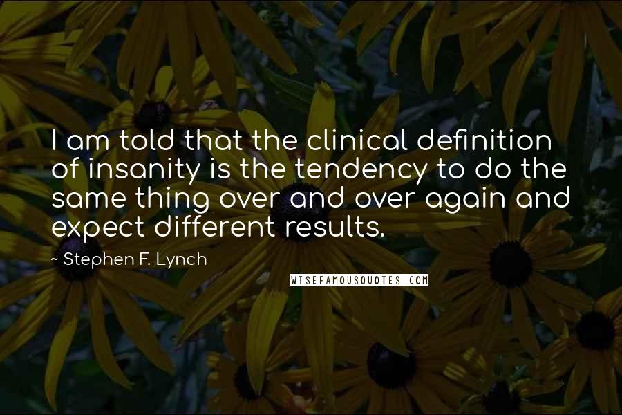 Stephen F. Lynch Quotes: I am told that the clinical definition of insanity is the tendency to do the same thing over and over again and expect different results.