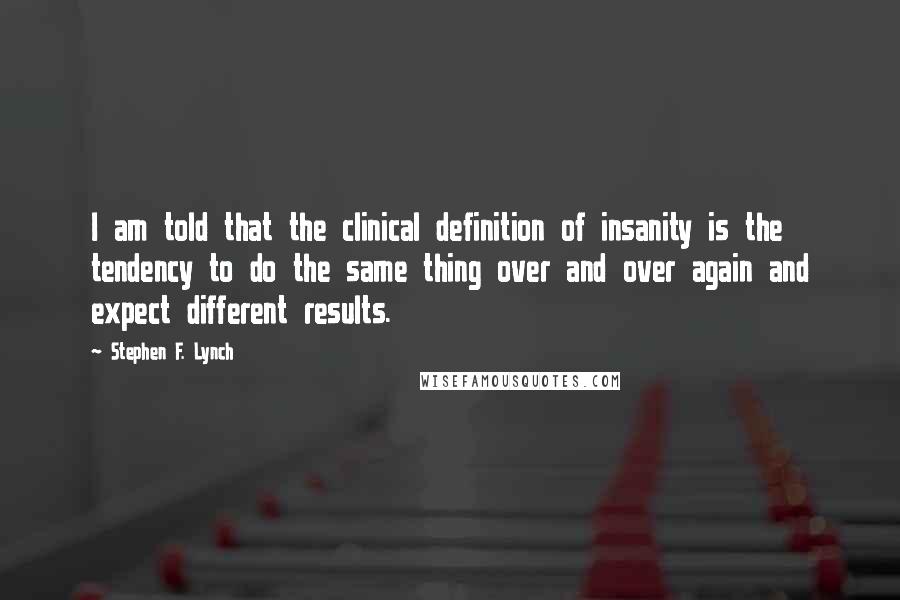 Stephen F. Lynch Quotes: I am told that the clinical definition of insanity is the tendency to do the same thing over and over again and expect different results.